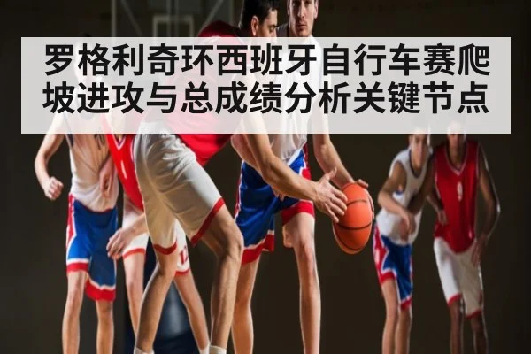 罗格利奇环西班牙自行车赛爬坡进攻与总成绩分析关键节点（kaiyun）