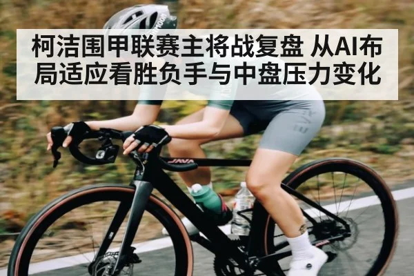 柯洁围甲联赛主将战复盘 从AI布局适应看胜负手与中盘压力变化（kaiyun）