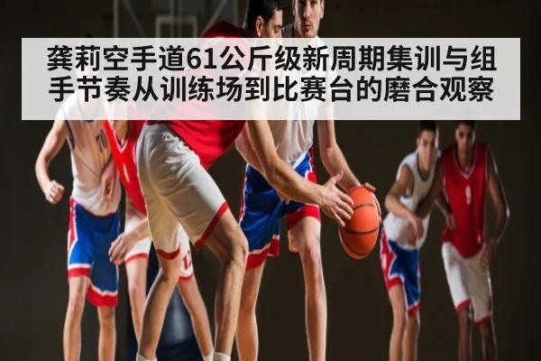 龚莉空手道61公斤级新周期集训与组手节奏从训练场到比赛台的磨合观察